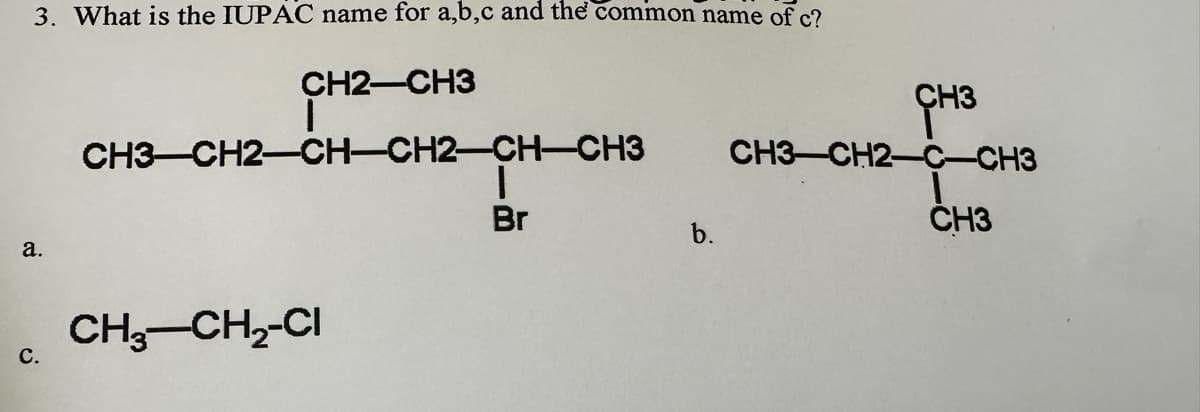 3. What is the IUPAC name for a,b,c and the common name of c?
CH2-CH3
a.
C.
CH3-CH2-CH-CH2-CH-CH3
CH3-CH₂-CI
Br
b.
CH3
CH3-CH2-C-CH3
CH3