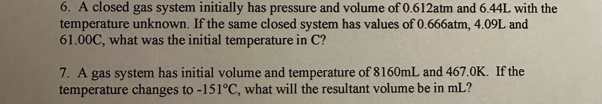 6. A closed gas system initially has pressure and volume of 0.612atm and 6.44L with the
temperature unknown. If the same closed system has values of 0.666atm, 4.09L and
61.00C, what was the initial temperature in C?
7. A gas system has initial volume and temperature of 8160mL and 467.0K. If the
temperature changes to -151°C, what will the resultant volume be in ml?