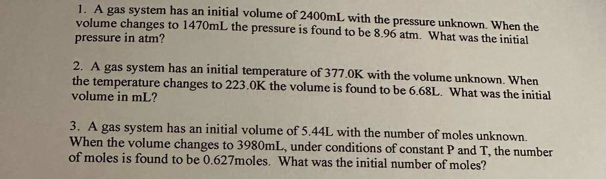 1. A gas system has an initial volume of 2400mL with the pressure unknown. When the
volume changes to 1470mL the pressure is found to be 8.96 atm. What was the initial
pressure in atm?
2. A gas system has an initial temperature of 377.0K with the volume unknown. When
the temperature changes to 223.0K the volume is found to be 6.68L. What was the initial
volume in mL?
3. A gas system has an initial volume of 5.44L with the number of moles unknown.
When the volume changes to 3980mL, under conditions of constant P and T, the number
of moles is found to be 0.627moles. What was the initial number of moles?