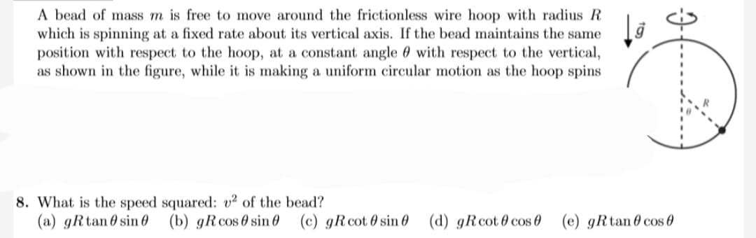 A bead of mass m is free to move around the frictionless wire hoop with radius R
which is spinning at a fixed rate about its vertical axis. If the bead maintains the same
position with respect to the hoop, at a constant angle with respect to the vertical,
as shown in the figure, while it is making a uniform circular motion as the hoop spins
8. What is the speed squared: v² of the bead?
(a) gRtan sin (b) gRcos sin (c) gR cot 0 sin (d) gRcot cos (e) gRtan0 cos