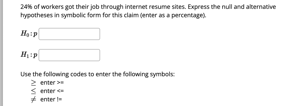 24% of workers got their job through internet resume sites. Express the null and alternative
hypotheses in symbolic form for this claim (enter as a percentage).
Ho: P
H₁ P
Use the following codes to enter the following symbols:
enter >=
enter <=
# enter !=