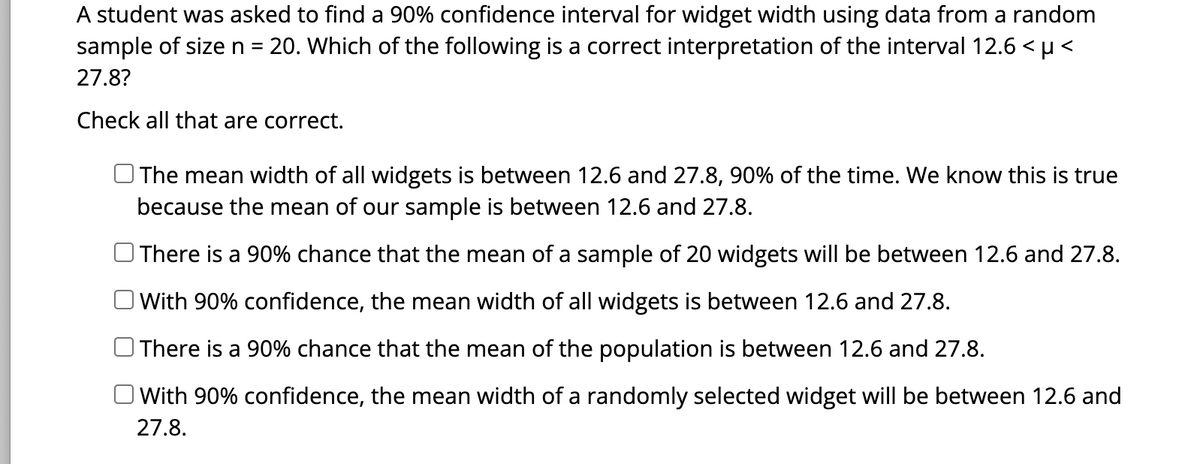 A student was asked to find a 90% confidence interval for widget width using data from a random
sample of size n = 20. Which of the following is a correct interpretation of the interval 12.6 < µ<
27.8?
Check all that are correct.
The mean width of all widgets is between 12.6 and 27.8, 90% of the time. We know this is true
because the mean of our sample is between 12.6 and 27.8.
There is a 90% chance that the mean of a sample of 20 widgets will be between 12.6 and 27.8.
With 90% confidence, the mean width of all widgets is between 12.6 and 27.8.
There is a 90% chance that the mean of the population is between 12.6 and 27.8.
With 90% confidence, the mean width of a randomly selected widget will be between 12.6 and
27.8.