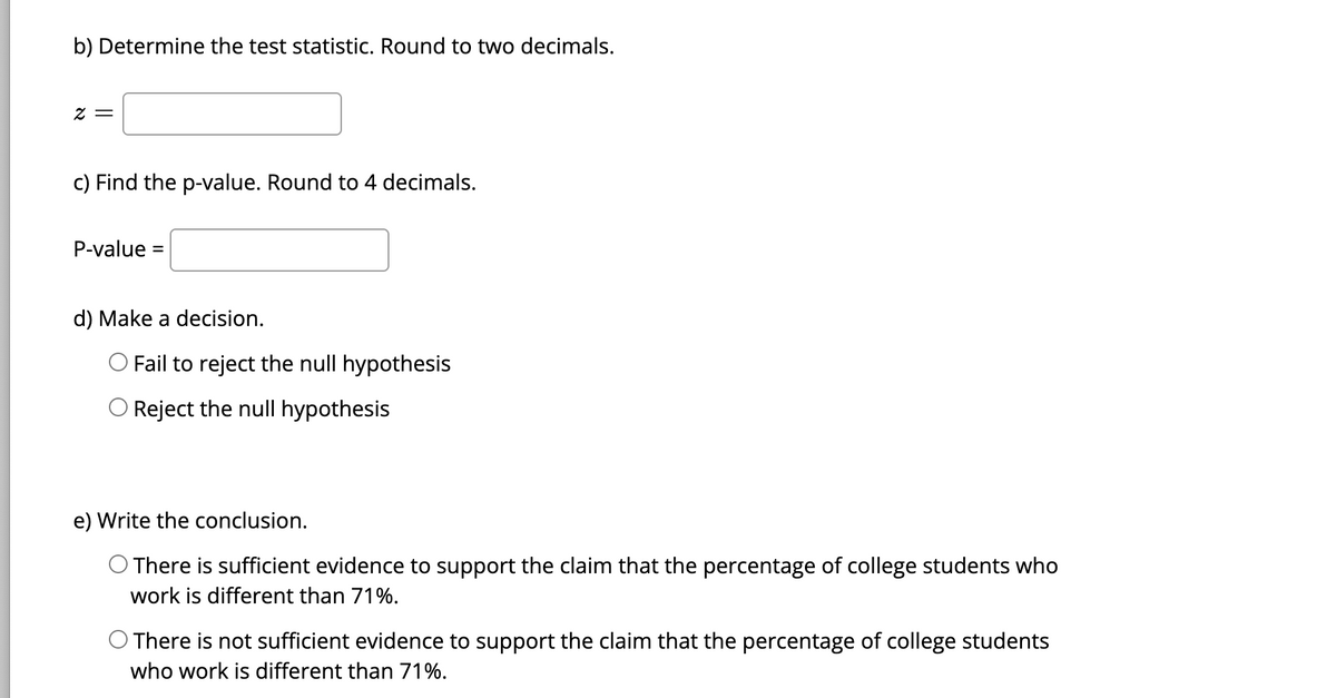 b) Determine the test statistic. Round to two decimals.
2 =
c) Find the p-value. Round to 4 decimals.
P-value =
d) Make a decision.
Fail to reject the null hypothesis
O Reject the null hypothesis
e) Write the conclusion.
O There is sufficient evidence to support the claim that the percentage of college students who
work is different than 71%.
O There is not sufficient evidence to support the claim that the percentage of college students
who work is different than 71%.