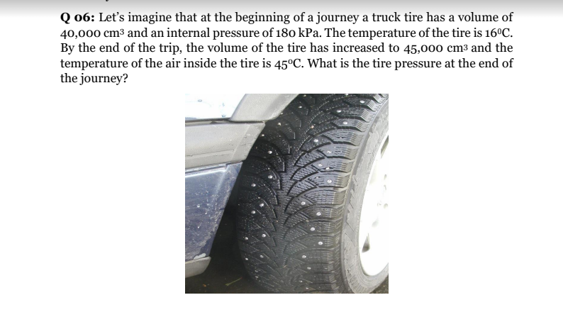 Q 06: Let's imagine that at the beginning of a journey a truck tire has a volume of
40,000 cm3 and an internal pressure of 180 kPa. The temperature of the tire is 16°C.
By the end of the trip, the volume of the tire has increased to 45,000 cm3 and the
temperature of the air inside the tire is 45°C. What is the tire pressure at the end of
the journey?
