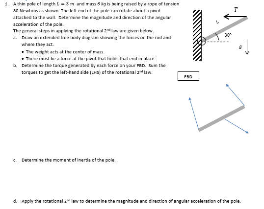 1. A thin pole of length L = 3 m and mass 6 kg is being raised by a rope of tension
80 Newtons as shown. The left end of the pole can rotate about a pivot
attached to the wall. Determine the magnitude and direction of the angular
acceleration of the pole.
The general steps in applying the rotational 2nd law are given below.
a. Draw an extended free body diagram showing the forces on the rod and
where they act.
• The weight acts at the center of mass.
• There must be a force at the pivot that holds that end in place.
b. Determine the torque generated by each force on your FBD. Sum the
torques to get the left-hand side (LHS) of the rotational 2nd law.
C. Determine the moment of inertia of the pole.
FBD
30°
T
d. Apply the rotational 2nd law to determine the magnitude and direction of angular acceleration of the pole.