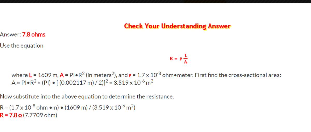 Check Your Understanding Answer
Answer: 7.8 ohms
Use the equation
R = P
A
where L = 1609 m, A = PI•R2 (in meters?), and p = 1.7 x 108 ohm•meter. First find the cross-sectional area:
A = PI•R? = (PI) •[ (0.002117 m) / 2)]² = 3.519 x 106 m²
Now substitute into the above equation to determine the resistance.
R = (1.7 x 10 8 ohm •m) •
R=7.8 (7.7709 ohm)
(1609 m) / (3.519 x 10-6 m²)
