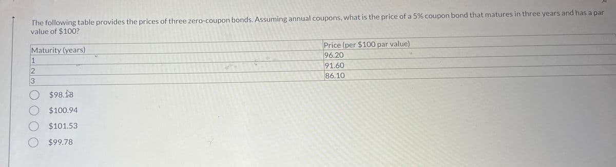 The following table provides the prices of three zero-coupon bonds. Assuming annual coupons, what is the price of a 5% coupon bond that matures in three years and has a par
value of $100?
Maturity (years)
1
2
3
$98.18
$100.94
$101.53
$99.78
Price (per $100 par value)
96.20
91.60
86.10