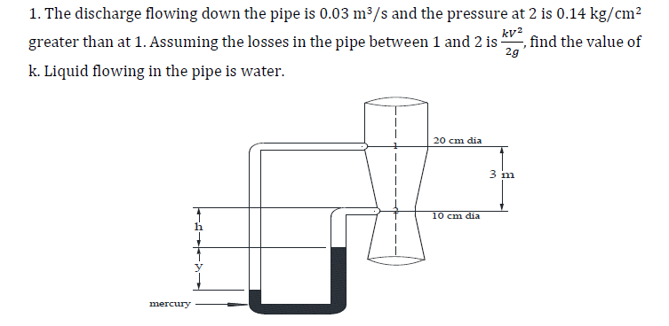 1. The discharge flowing down the pipe is 0.03 m³/s and the pressure at 2 is 0.14 kg/cm²
greater than at 1. Assuming the losses in the pipe between 1 and 2 is
k. Liquid flowing in the pipe is water.
kv2
2g'
find the value of
20 cm dia
10 cm dia
mercury
3 m