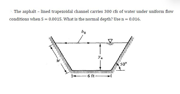 The asphalt - lined trapezoidal channel carries 300 cfs of water under uniform flow
conditions when S = 0.0015. What is the normal depth? Use n = 0.016.
bo
L
6 ft-
Y'n
50°