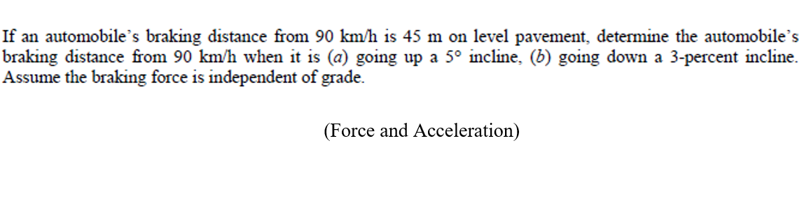 If an automobile's braking distance from 90 km/h is 45 m on level pavement, determine the automobile's
braking distance from 90 km/h when it is (a) going up a 5° incline, (b) going down a 3-percent incline.
Assume the braking force is independent of grade.
(Force and Acceleration)
