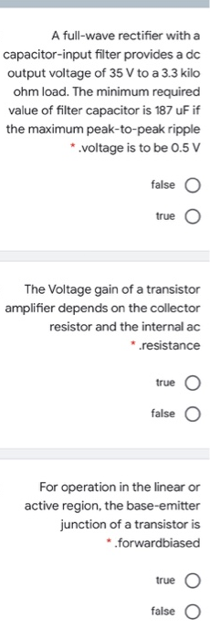 A full-wave rectifier with a
capacitor-input filter provides a dc
output voltage of 35 V to a 3.3 kilo
ohm load. The minimum required
value of filter capacitor is 187 uF if
the maximum peak-to-peak ripple
*.voltage is to be 0.5 V
false
true
The Voltage gain of a transistor
amplifier depends on the collector
resistor and the internal ac
*.resistance
true
false
For operation in the linear or
active region, the base-emitter
junction of a transistor is
*.forwardbiased
true
false
