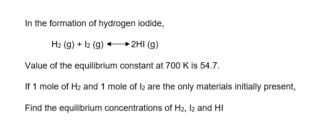 In the formation of hydrogen iodide,
H₂ (g) + 12 (g)
►2HI (g)
Value of the equilibrium constant at 700 K is 54.7.
If 1 mole of H₂ and 1 mole of l2 are the only materials initially present,
Find the equilibrium concentrations of H2, I2 and HI