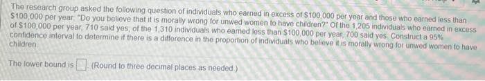 The research group asked the following question of individuals who earned in excess of $100,000 per year and those who earned less than
$100,000 per year "Do you believe that it is morally wrong for unwed women to have children?" Of the 1,205 individuals who earned in excess
of $100,000 per year, 710 said yes, of the 1,310 individuals who earned less than $100,000 per year, 700 said yes. Construct a 95%
confidence interval to determine if there is a difference in the proportion of individuals who believe it is morally wrong for unwed women to have
children
The lower bound is (Round to three decimal places as needed)
