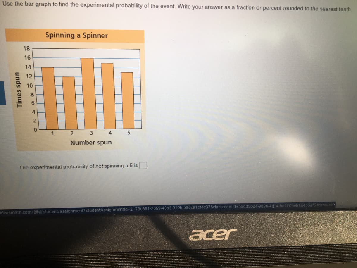 Use the bar graph to find the experimental probability of the event. Write your answer as a fraction or percent rounded to the nearest tenth.
Spinning a Spinner
18
16
14
12
10
8
6.
4
2 3 4
Number spun
The experimental probability of not spinning a 5 is
ideasmath.com/BIM/student/assignment?studentAssignmentid=2173c631-7669-40b3-919b-b8e791cf4c37&çlassroomld=Dbadd5624-9696-4d14-balf-0aebla4b5af5#carousel
acer
Times spun
