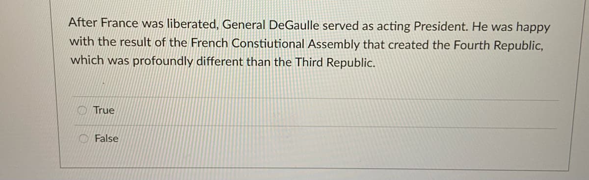After France was liberated, General DeGaulle served as acting President. He was happy
with the result of the French Constiutional Assembly that created the Fourth Republic,
which was profoundly different than the Third Republic.
True
False