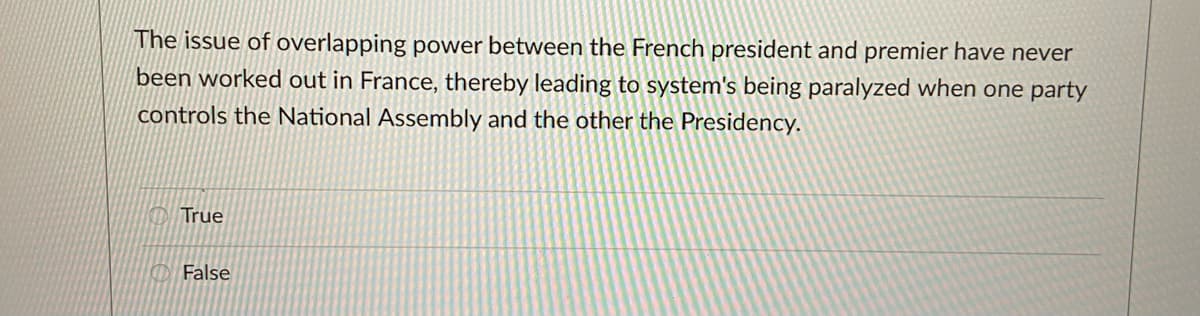The issue of overlapping power between the French president and premier have never
been worked out in France, thereby leading to system's being paralyzed when one party
controls the National Assembly and the other the Presidency.
True
False