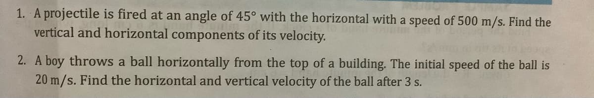 1. A projectile is fired at an angle of 45° with the horizontal with a speed of 500 m/s. Find the
vertical and horizontal components of its velocity.
2. A boy throws a ball horizontally from the top of a building. The initial speed of the ball is
20 m/s. Find the horizontal and vertical velocity of the ball after 3 s.
