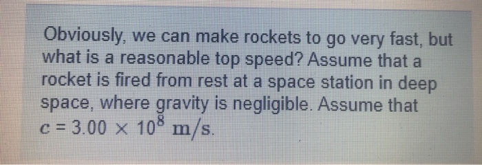 Obviously, we can make rockets to go very fast, but
what is a reasonable top speed? Assume that a
rocket is fired from rest at a space station in deep
space, where gravity is negligible. Assume that
C = 3.00 x 10° m/s.
