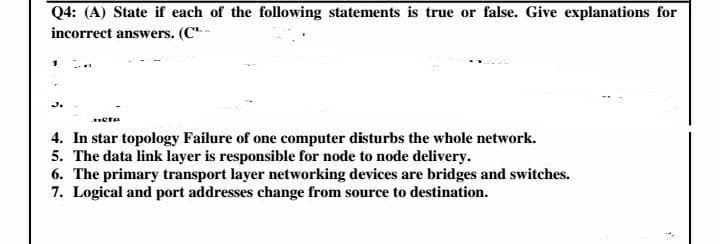 Q4: (A) State if each of the following statements is true or false. Give explanations for
incorrect answers. (C"-
J.
4. In star topology Failure of one computer disturbs the whole network.
5. The data link layer is responsible for node to node delivery.
6. The primary transport layer networking devices are bridges and switches.
7. Logical and port addresses change from source to destination.
