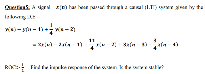Question5: A signal x(n) has been passed through a causal (LTI) system given by the
following D.E
1
У(п) — У(п — 1) + Уn - 2)
11
3
— 2x(п) - 2x(п — 1) - —x(п - 2) + 3x(п - 3) - 7x(п — 4)
ROC>; „Find the impulse response of the system. Is the system stable?
2
