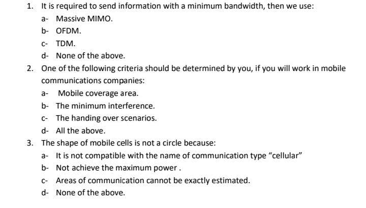 1. It is required to send information with a minimum bandwidth, then we use:
a- Massive MIMO.
b- OFDM.
c- TDM.
d- None of the above.
2. One of the following criteria should be determined by you, if you will work in mobile
communications companies:
a- Mobile coverage area.
b- The minimum interference.
c- The handing over scenarios.
d- All the above.
3. The shape of mobile cells is not a circle because:
a- It is not compatible with the name of communication type "cellular"
b- Not achieve the maximum power.
C- Areas of communication cannot be exactly estimated.
d- None of the above.
