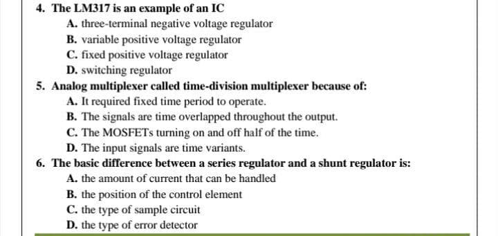 4. The LM317 is an example of an IC
A. three-terminal negative voltage regulator
B. variable positive voltage regulator
C. fixed positive voltage regulator
D. switching regulator
5. Analog multiplexer called time-division multiplexer because of:
A. It required fixed time period to operate.
B. The signals are time overlapped throughout the output.
C. The MOSFETS turning on and off half of the time.
D. The input signals are time variants.
6. The basic difference between a series regulator and a shunt regulator is:
A. the amount of current that can be handled
B. the position of the control element
C. the type of sample circuit
D. the type of error detector
