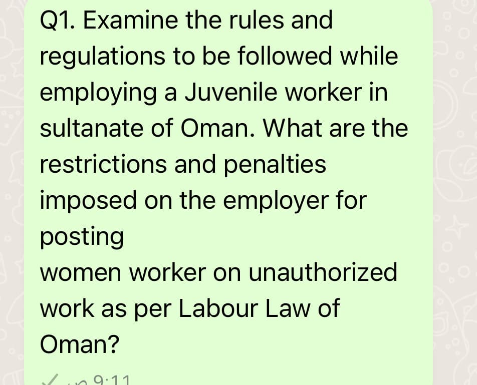 Q1. Examine the rules and
regulations
to be followed while
employing
a Juvenile worker in
sultanate of Oman. What are the
restrictions and penalties
imposed on the employer for
posting
women worker on unauthorized
work as per Labour Law of
Oman?
9.11
C