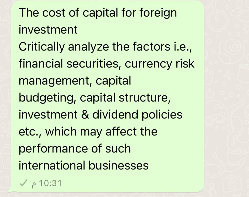 The cost of capital for foreign
investment
Critically analyze the factors i.e.,
financial securities, currency risk
management, capital
budgeting, capital structure,
investment & dividend policies
etc., which may affect the
performance of such
international businesses
✓
10:31 م