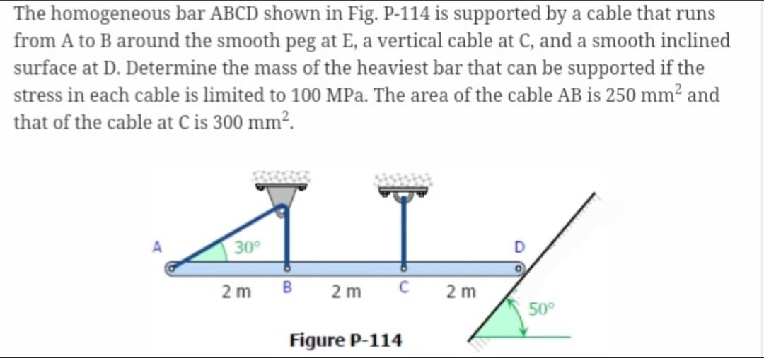 The homogeneous bar ABCD shown in Fig. P-114 is supported by a cable that runs
from A to B around the smooth peg at E, a vertical cable at C, and a smooth inclined
surface at D. Determine the mass of the heaviest bar that can be supported if the
stress in each cable is limited to 100 MPa. The area of the cable AB is 250 mm² and
that of the cable at C is 300 mm².
41
30°
2 m B 2 m C 2 m
Figure P-114
50°