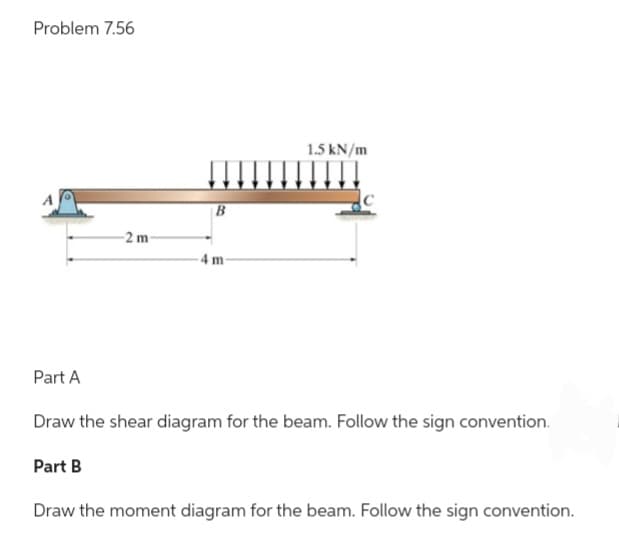 Problem 7.56
Part A
2 m-
Part B
B
4 m
1.5 kN/m
Draw the shear diagram for the beam. Follow the sign convention.
Draw the moment diagram for the beam. Follow the sign convention.