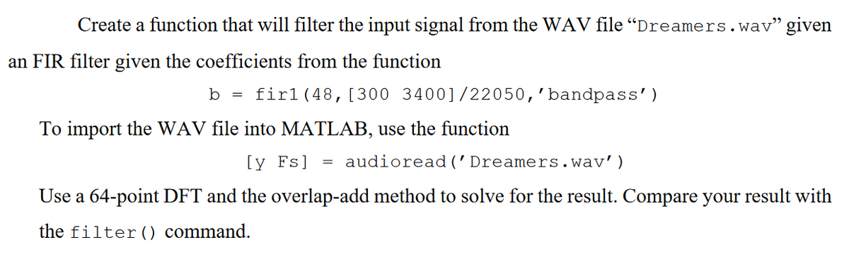Create a function that will filter the input signal from the WAV file "Dreamers.wav" given
an FIR filter given the coefficients from the function
b = firl (48, [300 34001/22050, 'bandpass')
To import the WAV file into MATLAB, use the function
[y Fs] audioread ('Dreamers.wav')
Use a 64-point DFT and the overlap-add method to solve for the result. Compare your result with
the filter () command.
