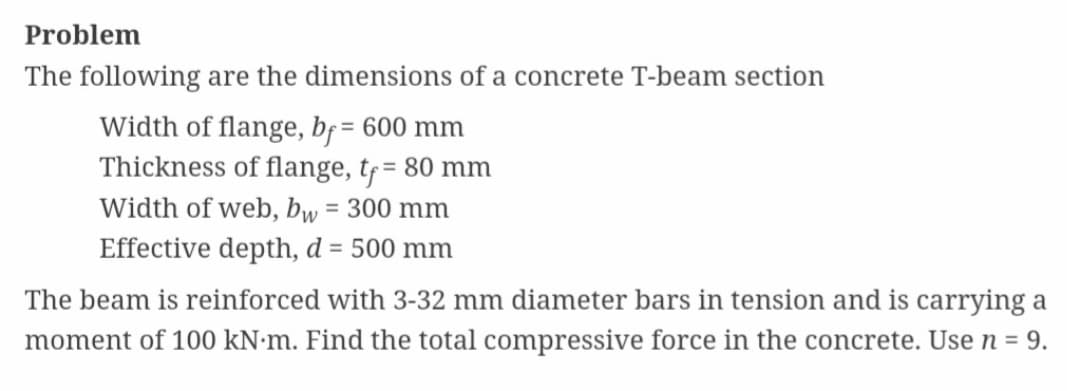 Problem
The following are the dimensions of a concrete T-beam section
Width of flange, bf = 600 mm
Thickness of flange, tf = 80 mm
Width of web, bw = 300 mm
Effective depth, d = 500 mm
The beam is reinforced with 3-32 mm diameter bars in tension and is carrying a
moment of 100 kN.m. Find the total compressive force in the concrete. Use n = 9.