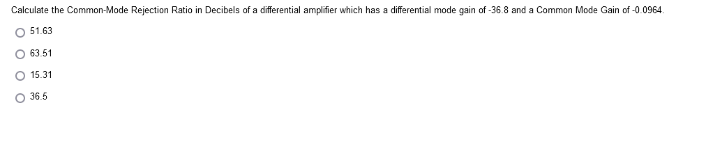 Calculate the Common-Mode Rejection Ratio in Decibels of a differential amplifier which has a differential mode gain of -36.8 and a Common Mode Gain of -0.0964.
O 51.63
O 63.51
O 15.31
O 36.5