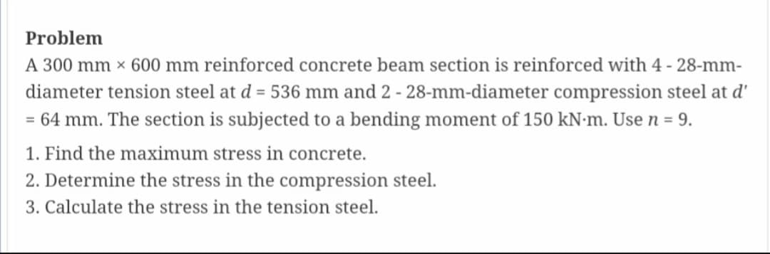 Problem
A 300 mm x 600 mm reinforced concrete beam section is reinforced with 4 - 28-mm-
diameter tension steel at d = 536 mm and 2 - 28-mm-diameter compression steel at d'
= 64 mm. The section is subjected to a bending moment of 150 kN-m. Use n = 9.
1. Find the maximum stress in concrete.
2. Determine the stress in the compression steel.
3. Calculate the stress in the tension steel.