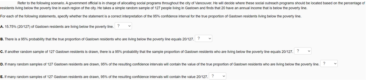 Refer to the following scenario. A government official is in charge of allocating social programs throughout the city of Vancouver. He will decide where these social outreach programs should be located based on the percentage of
residents living below the poverty line in each region of the city. He takes a simple random sample of 127 people living in Gastown and finds that 20 have an annual income that is below the poverty line.
For each of the following statements, specify whether the statement is a correct interpretation of the 95% confidence interval for the true proportion of Gastown residents living below the poverty line.
A. 15.75% (20/127) of Gastown residents are living below the poverty line. ?
B. There is a 95% probability that the true proportion of Gastown residents who are living below the poverty line equals 20/127. ?
C. If another random sample of 127 Gastown residents is drawn, there is a 95% probability that the sample proportion of Gastown residents who are living below the poverty line equals 20/127. ?
D. If many random samples of 127 Gastown residents are drawn, 95% of the resulting confidence intervals will contain the value of the true proportion of Gastown residents who are living below the poverty line. ?
E. If many random samples of 127 Gastown residents are drawn, 95% of the resulting confidence intervals will contain the value 20/127. ?
