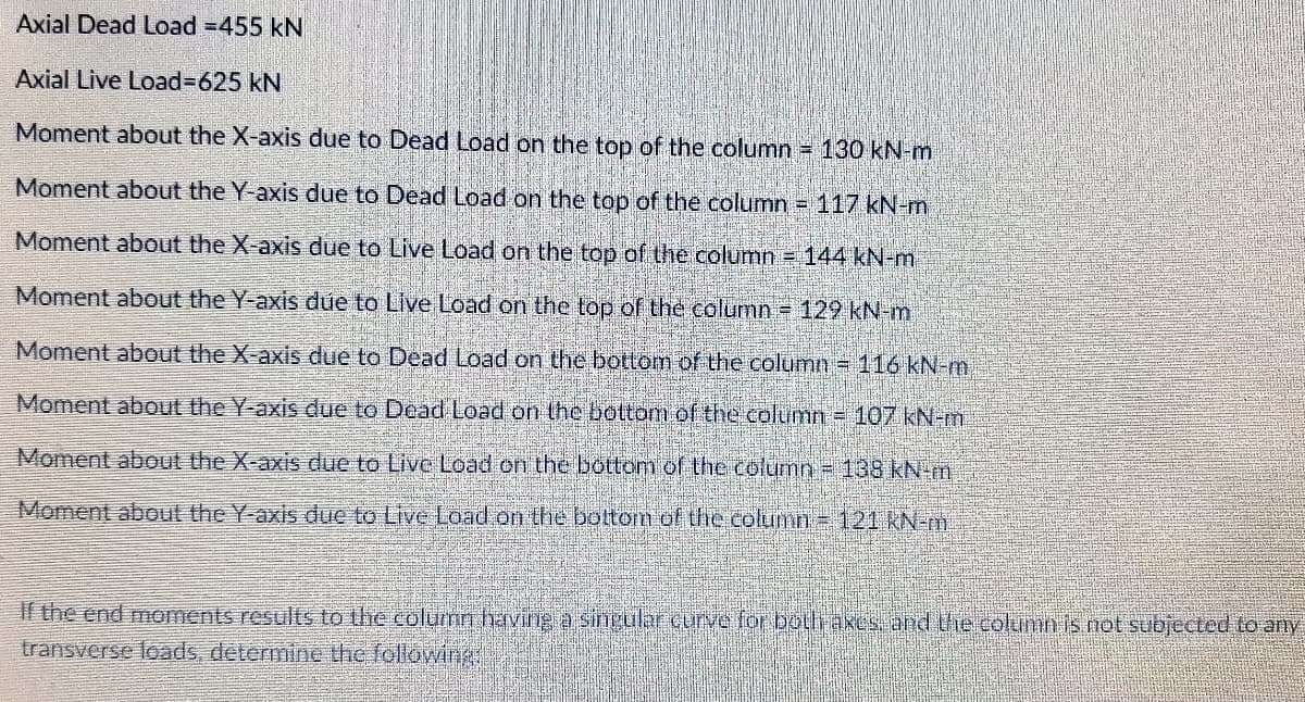 Axial Dead Load =455 kN
Axial Live Load%3D625KN
Moment about the X-axis due to Dead Load on the top of the column 130 kN-m
Moment about the Y-axis due to Dead Load on the top of the column = 117 kN-m
Moment about the X-axis due to Live Load on the top of the column = 144 kN-m
Moment about the Y-axis due to Live Load on the top of the column = 129 kN-m
Moment about the X-axis due to Dead Load on the bottom of the column = 116 kN-m
Moment about the Y-axis due to Dead Load on the bottom of the column = 107 kN-m
Moment about the X-axis due to Live Load on the bottom of the column = 138 kN-m
Moment about the Y-axis due to Live Load on the bottom of the column= 121 kN-m
If the end moments results to the column having a sirngular curve for both axes. and the column is not subjected to any
transverse loads, determine the following
