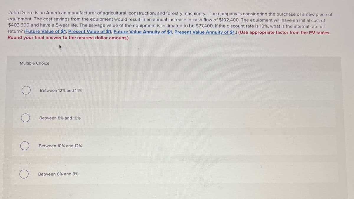 John Deere is an American manufacturer of agricultural, construction, and forestry machinery. The company is considering the purchase of a new piece of
equipment. The cost savings from the equipment would result in an annual increase in cash flow of $102,400. The equipment will have an initial cost of
$403,600 and have a 5-year life. The salvage value of the equipment is estimated to be $77,400. If the discount rate is 10%, what is the internal rate of
return? (Future Value of $1, Present Value of $1, Future Value Annuity of $1, Present Value Annuity of $1.) (Use appropriate factor from the PV tables.
Round your final answer to the nearest dollar amount.)
Multiple Choice
Between 12% and 14%
Between 8% and 10%
Between 10% and 12%
Between 6% and 8%