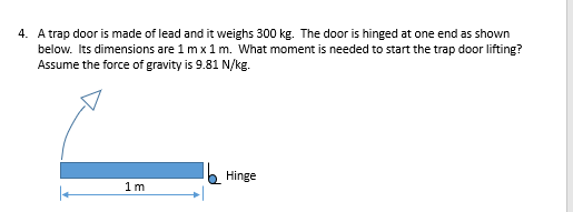 below. Its dimensions are 1 m x 1 m. What moment is needed to start the trap door lifting?
Assume the force of gravity is 9.81 N/kg.
Hinge
