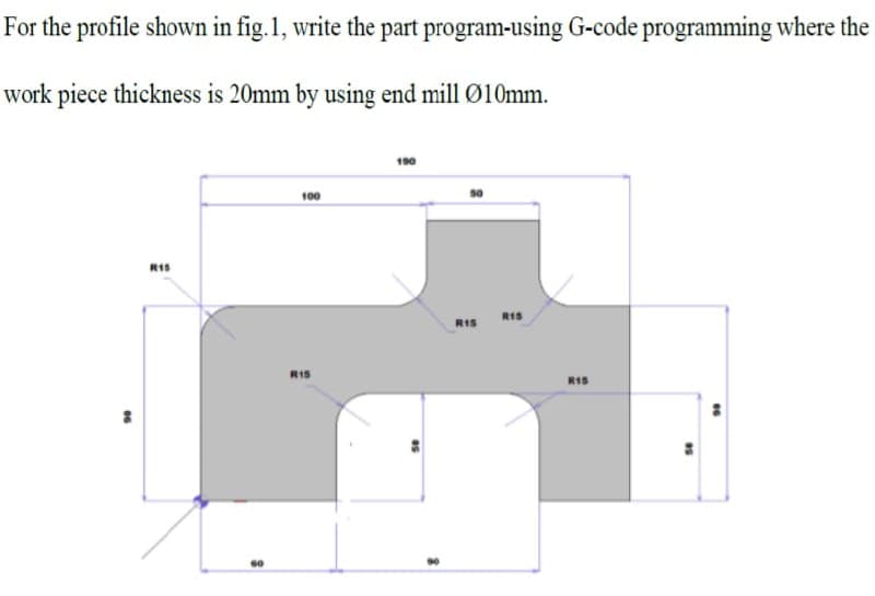 For the profile shown in fig.1, write the part program-using G-code programming where the
work piece thickness is 20mm by using end mill Ø10mm.
190
100
RIS
RIS
RIS
R1S
R15
