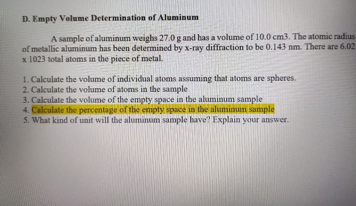 D. Empty Volume Determination of Aluminum
A sample of aluminum weighs 27.0 g and has a volume of 10.0 cm3. The atomie radius
of metallic aluminum has been determined by X-ray diffraction to be 0.143 nm. There are 6.02
x 1023 total atoms in the piece of metal.
1. Calculate the volume of individual atoms assuming that atoms are spheres.
2. Calculate the volume of atoms in the sample
3. Calculate the volume of the empty space in the aluminum sample
4. Calculate the percentage of the empty space in the aluminum sample
5. What kind of unit will the aluminum sample have? Explain your answer.
