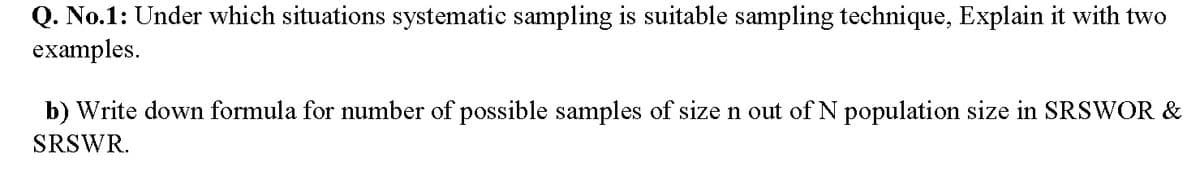 Q. No.1: Under which situations systematic sampling is suitable sampling technique, Explain it with two
examples.
b) Write down formula for number of possible samples of size n out of N population size in SRSWOR &
SRSWR.
