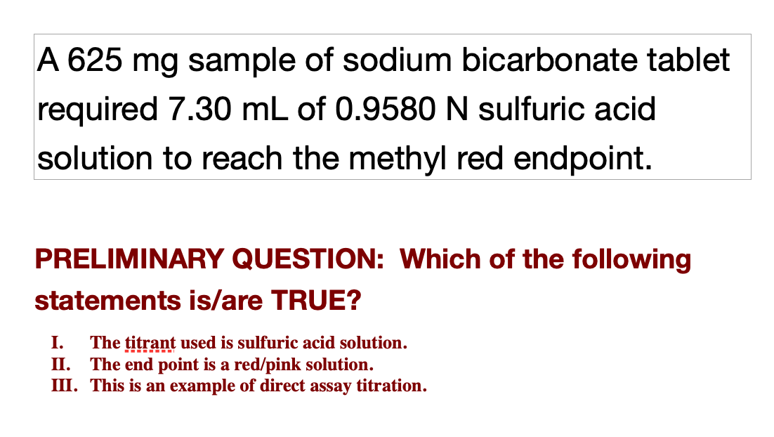 A 625 mg sample of sodium bicarbonate tablet
required 7.30 mL of 0.9580N sulfuric acid
solution to reach the methyl red endpoint.
PRELIMINARY QUESTION: Which of the following
statements is/are TRUE?
I.
The țitrant used is sulfuric acid solution.
II. The end point is a red/pink solution.
III. This is an example of direct assay titration.
