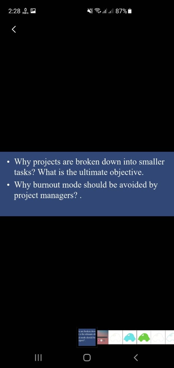 2:28 0. A
N{ llll 87% i
Why projects are broken down into smaller
tasks? What is the ultimate objective.
Why burnout mode should be avoided by
project managers? .
ts are broken dow
tis the ultimate ob
t mode should he
apers
