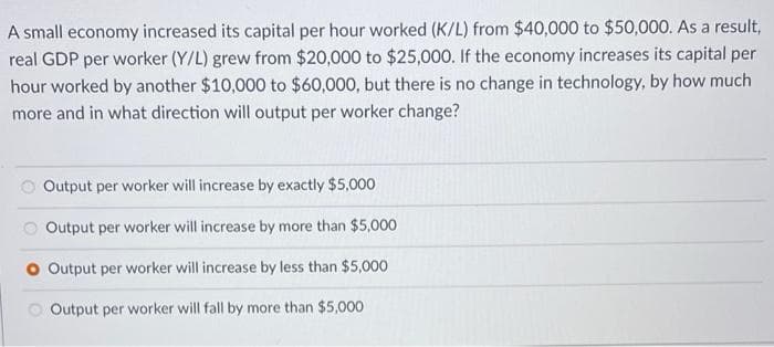 A small economy increased its capital per hour worked (K/L) from $40,000 to $50,000. As a result,
real GDP per worker (Y/L) grew from $20,000 to $25,000. If the economy increases its capital per
hour worked by another $10,000O to $60,000, but there is no change in technology, by how much
more and in what direction will output per worker change?
Output per worker will increase by exactly $5,000
Output per worker will increase by more than $5,000
O Output per worker will increase by less than $5,000
O Output per worker will fall by more than $5,000
