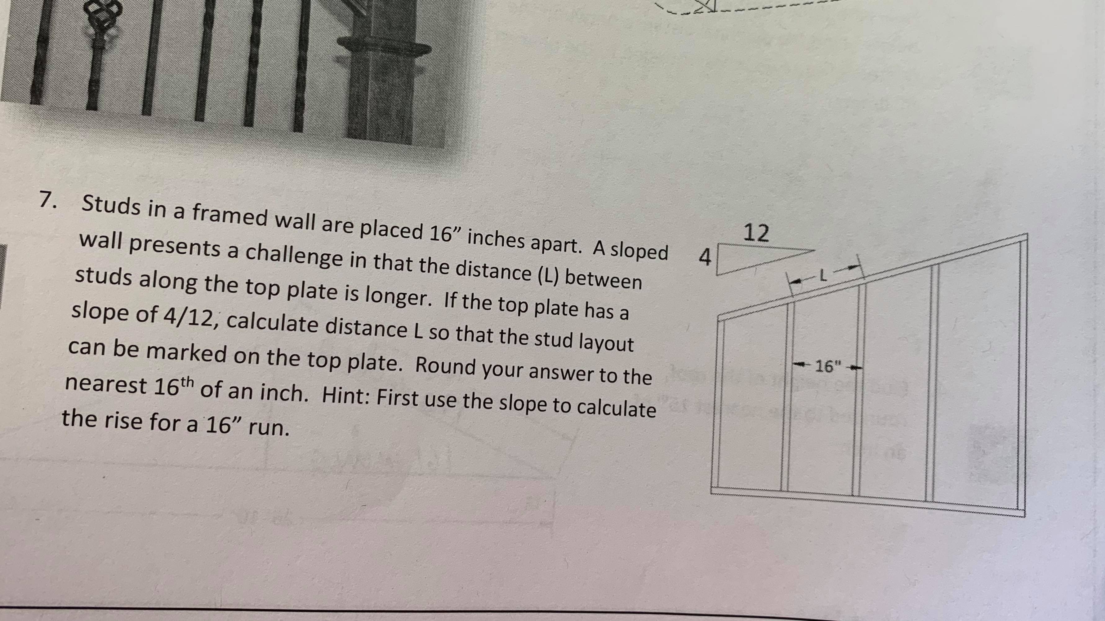 7. Studs in a framed wall are placed 16" inches apart. A sloped
12
wall presents a challenge in that the distance (L) between
--
studs along the top plate is longer. If the top plate has
slope of 4/12, calculate distance L so that the stud layout
16"
can be marked on the top plate. Round your answer to the
nearest 16th of an inch. Hint: First use the slope to calculate
the rise for a 16" run.
