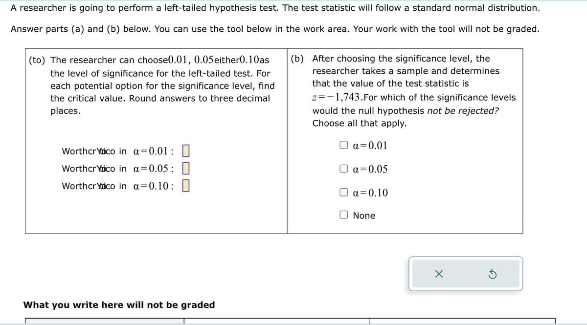 A researcher is going to perform a left-tailed hypothesis test. The test statistic will follow a standard normal distribution.
Answer parts (a) and (b) below. You can use the tool below in the work area. Your work with the tool will not be graded.
(to) The researcher can choose0.01, 0.05either0.10as
the level of significance for the left-tailed test. For
each potential option for the significance level, find
the critical value. Round answers to three decimal
places.
Worthcr Yoco in a=0.01:
Worthcr Yoco in α=0.05:
Worthcr Yoco in a=0.10:
What you write here will not be graded
(b) After choosing the significance level, the
researcher takes a sample and determines
that the value of the test statistic is
z = -1,743. For which of the significance levels
would the null hypothesis not be rejected?
Choose all that apply.
a=0.01
α=0.05
a=0.10
None
X
3