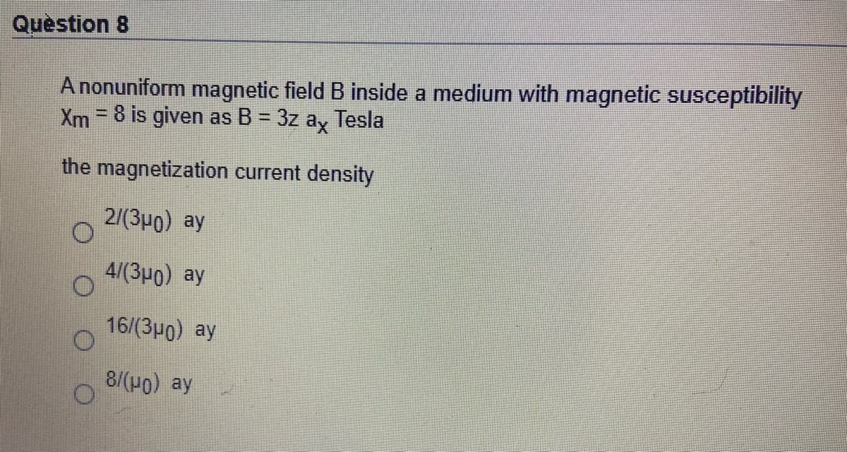 Quèstion 8
A nonuniform magnetic field B inside a medium with magnetic susceptibility
Xm=8 is given as B = 3z ay Tesla
the magnetization current density
2/(3μ0) ay
4/ (3μ0) ay
16/(3p0) ay
8/(H0) ay
