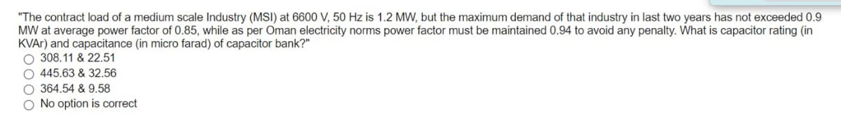"The contract load of a medium scale Industry (MSI) at 6600 V, 50 Hz is 1.2 MW, but the maximum demand of that industry in last two years has not exceeded 0.9
MW at average power factor of 0.85, while as per Oman electricity norms power factor must be maintained 0.94 to avoid any penalty. What is capacitor rating (in
KVAR) and capacitance (in micro farad) of capacitor bank?"
O 308.11 & 22.51
O 445.63 & 32.56
O 364.54 & 9.58
O No option is correct
