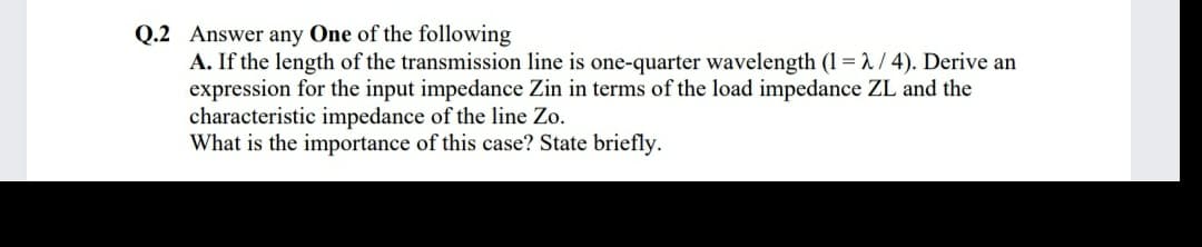 Q.2 Answer any One of the following
A. If the length of the transmission line is one-quarter wavelength (1 = 1 / 4). Derive an
expression for the input impedance Zin in terms of the load impedance ZL and the
characteristic impedance of the line Zo.
What is the importance of this case? State briefly.
