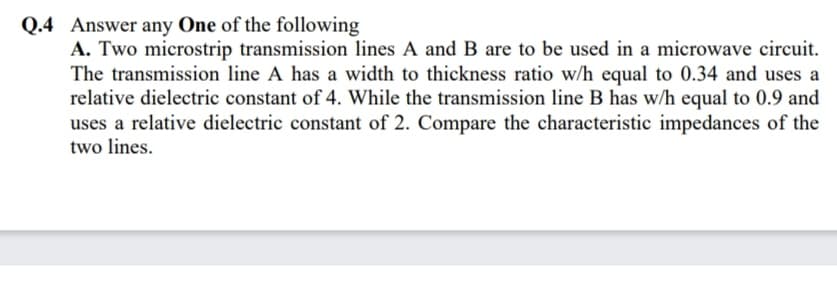 Q.4 Answer any One of the following
A. Two microstrip transmission lines A and B are to be used in a microwave circuit.
The transmission line A has a width to thickness ratio w/h equal to 0.34 and uses a
relative dielectric constant of 4. While the transmission line B has w/h equal to 0.9 and
uses a relative dielectric constant of 2. Compare the characteristic impedances of the
two lines.
